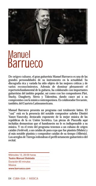 Manuel
Barrueco
De origen cubano, el gran guitarrista Manuel Barrueco es una de las
grandes personalidades de su instrumento en la actualidad. Su
discografía rica y variada ha sido objeto de las mejores críticas y de
varios reconocimientos. Además de dominar plenamente el
repertoriofundamental de la guitarra, ha colaborado con importantes
guitarristas del ámbito popular, así como con los compositores Pärt,
Stucky, Daugherty, Sierra y Takemitsu, dando cauce así a su
compromiso con la música contemporánea. Es colaborador frecuente,
también, del Cuarteto Latinoamericano.

Manuel Barrueco presenta un programa casi totalmente latino. El
“casi” está en la presencia del notable compositor uzbeko Dimitri
Yanov-Yanovsky, destacado exponente de la mejor música de las
repúblicas de la ex Unión Soviética. Las piezas de Piazzolla aquí
incluidas demuestran que el bandoneón no le es indispensable a su
música. Y en el resto del programa tenemos a un cubano de origen
catalán (Ardévol), a un catalán de pura cepa que fue pianista (Malats) y
al más notable pianista y compositor catalán de su tiempo (Albéniz).
Los arreglos de Tárrega redondean el perfil netamente guitarrístico del
recital.



Miércoles 13, 20:00 horas
Teatro Manuel Doblado
Duración 60 minutos
Música
www.barrueco.com



04 CUBA EUA / MÚSICA
 