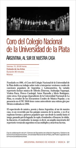 Coro del Colegio Nacional
de la Universidad de la Plata
ARGENTINA, AL SUR DE NUESTRA CASA
Viernes 15, 20:00 horas
Calzada de las Artes
Duración 90 minutos
Música



Fundado en 1991, el Coro del Colegio Nacional de la Universidad de
la Plata dedica su trabajo sobre todo a interpretar versiones corales de
canciones populares de Argentina y Latinoamérica. Su variado
repertorio incluye música de Alfredo Zitarrosa, Atahualpa Yupanqui,
Violeta Parra, Peteco Carabajal, Astor Piazzolla y Silvio Rodríguez,
entre otros. Este grupo dependiente de la Universidad Nacional de La
Plata, es creador de los Encuentros Corales de Música Popular, y su
presencia en el FIC 2010 tiene como antecedente una exitosa gira por
México realizada en 1994.

El espectáculo de música, poesía y danza Argentina, al sur de nuestra
casa, es un recorrido por los paisajes sonoros de la nación, y en él se
exploran formas y géneros populares que van desde la zamba hasta el
tango, pasando por la baguala, la copla, el malambo, el huayno, la vidala,
la chacarera, el candombe, la murga; es decir, un amplio muestrario del
repertorio vernáculo argentino en sus múltiples y atractivas facetas.



Con la colaboración de la H. Cámara de Diputados de la Nación Argentina, Gobierno de
la Provincia de Buenos Aires, Universidad Nacional de la Plata y del Poder Legislativo de
la Provincia de Buenos Aires


                        ARGENTINA, INVITADO DE HONOR / MÚSICA 07
 