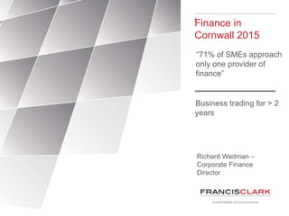 F
Finance in
Cornwall 2015
“71% of SMEs approach
only one provider of
finance”
Richard Wadman –
Corporate Finance
Director
Business trading for > 2
years
 