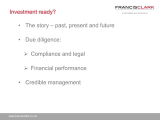 www.francisclark.co.uk
Investment ready?
• The story – past, present and future
• Due diligence:
 Compliance and legal
 Financial performance
• Credible management
 