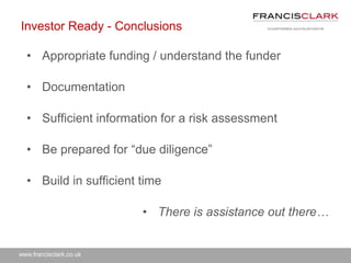 www.francisclark.co.uk
Investor Ready - Conclusions
• Appropriate funding / understand the funder
• Documentation
• Sufficient information for a risk assessment
• Be prepared for “due diligence”
• Build in sufficient time
• There is assistance out there…
 