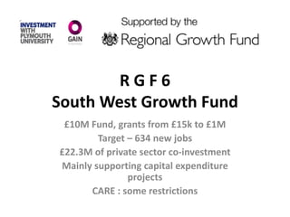 R G F 6
South West Growth Fund
£10M Fund, grants from £15k to £1M
Target – 634 new jobs
£22.3M of private sector co-investment
Mainly supporting capital expenditure
projects
CARE : some restrictions
 