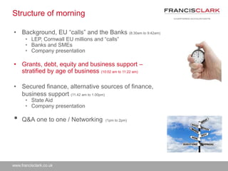 www.francisclark.co.uk
Structure of morning
• Background, EU “calls” and the Banks (8:30am to 9:42am)
• LEP, Cornwall EU millions and “calls”
• Banks and SMEs
• Company presentation
• Grants, debt, equity and business support –
stratified by age of business (10:02 am to 11:22 am)
• Secured finance, alternative sources of finance,
business support (11.42 am to 1.00pm)
• State Aid
• Company presentation
• Q&A one to one / Networking (1pm to 2pm)
 