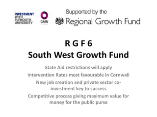 R G F 6
South West Growth Fund
State Aid restrictions will apply
Intervention Rates most favourable in Cornwall
New job creation and private sector co-
investment key to success
Competitive process giving maximum value for
money for the public purse
 