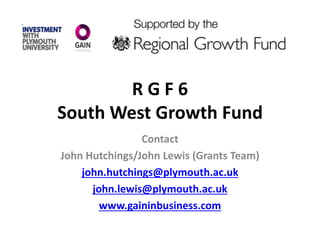 R G F 6
South West Growth Fund
Contact
John Hutchings/John Lewis (Grants Team)
john.hutchings@plymouth.ac.uk
john.lewis@plymouth.ac.uk
www.gaininbusiness.com
 