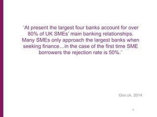 “At present the largest four banks account for over
80% of UK SMEs’ main banking relationships.
Many SMEs only approach the largest banks when
seeking finance…in the case of the first time SME
borrowers the rejection rate is 50%.”
Gov.uk, 2014
6
 