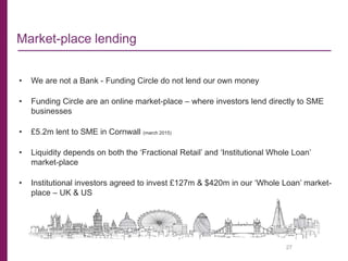 27
• We are not a Bank - Funding Circle do not lend our own money
• Funding Circle are an online market-place – where investors lend directly to SME
businesses
• £5.2m lent to SME in Cornwall (march 2015)
• Liquidity depends on both the ‘Fractional Retail’ and ‘Institutional Whole Loan’
market-place
• Institutional investors agreed to invest £127m & $420m in our ‘Whole Loan’ market-
place – UK & US
Market-place lending
 