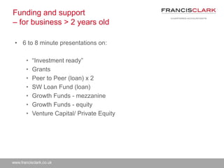 www.francisclark.co.uk
Funding and support
– for business > 2 years old
• 6 to 8 minute presentations on:
• “Investment ready”
• Grants
• Peer to Peer (loan) x 2
• SW Loan Fund (loan)
• Growth Funds - mezzanine
• Growth Funds - equity
• Venture Capital/ Private Equity
 