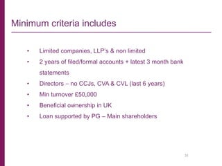 31
Minimum criteria includes
• Limited companies, LLP’s & non limited
• 2 years of filed/formal accounts + latest 3 month bank
statements
• Directors – no CCJs, CVA & CVL (last 6 years)
• Min turnover £50,000
• Beneficial ownership in UK
• Loan supported by PG – Main shareholders
 