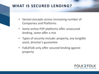 • Varied concepts across increasing number of
Companies and Platforms
• Some online P2P platforms offer unsecured
lending, some offer a mix
• Types of security include: property, any tangible
asset, director’s guarantee
• Folk2Folk only offer secured lending against
property
WHAT IS SECURED LENDING?
 