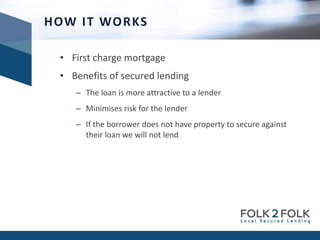 • First charge mortgage
• Benefits of secured lending
– The loan is more attractive to a lender
– Minimises risk for the lender
– If the borrower does not have property to secure against
their loan we will not lend
HOW IT WORKS
 