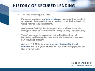 • This type of lending isn’t new
• Previously known as a private mortgage: people with money lent
to people in the community who needed it and the local solicitor
would referee the arrangement.
• Business are finding it harder to get credit and people are not
seeing the levels of return on their savings as they had previously
• There’s been a re-emergence of the old fashioned way of
borrowing and lending but now under the banner of a modern
FCA regulated industry
• And with Folk2Folk, who are born out of a Cornish firm of
solicitors with 300 years experience of private mortgages, we see
it coming full circle.
HISTORY OF SECURED LENDING
 