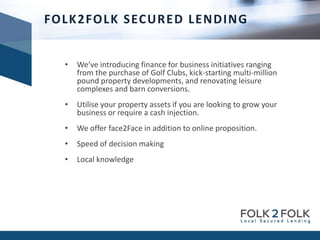 • We’ve introducing finance for business initiatives ranging
from the purchase of Golf Clubs, kick-starting multi-million
pound property developments, and renovating leisure
complexes and barn conversions.
• Utilise your property assets if you are looking to grow your
business or require a cash injection.
• We offer face2Face in addition to online proposition.
• Speed of decision making
• Local knowledge
FOLK2FOLK SECURED LENDING
 