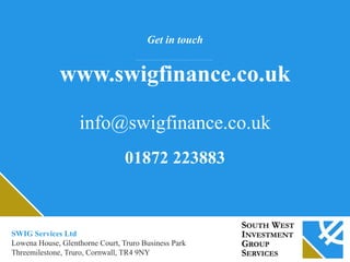 Get in touch
www.swigfinance.co.uk
info@swigfinance.co.uk
01872 223883
SWIG Services Ltd
Lowena House, Glenthorne Court, Truro Business Park
Threemilestone, Truro, Cornwall, TR4 9NY
 