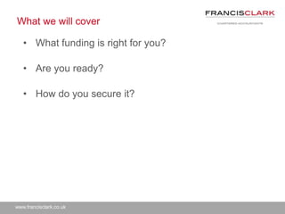 www.francisclark.co.uk
What we will cover
• What funding is right for you?
• Are you ready?
• How do you secure it?
 