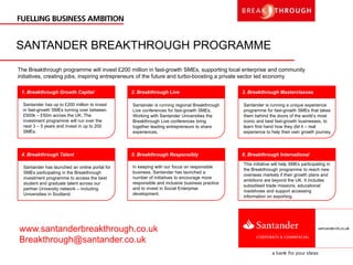 SANTANDER BREAKTHROUGH PROGRAMME
The Breakthrough programme will invest £200 million in fast-growth SMEs, supporting local enterprise and community
initiatives, creating jobs, inspiring entrepreneurs of the future and turbo-boosting a private sector led economy
This initiative will help SMEs participating in
the Breakthrough programme to reach new
overseas markets if their growth plans and
ambitions are beyond the UK. It includes
subsidised trade missions, educational
roadshows and support accessing
information on exporting.
Santander is running a unique experience
programme for fast-growth SMEs that takes
them behind the doors of the world’s most
iconic and best fast-growth businesses, to
learn first hand how they did it – real
experience to help their own growth journey.
In keeping with our focus on responsible
business, Santander has launched a
number of initiatives to encourage more
responsible and inclusive business practice
and to invest in Social Enterprise
development.
Santander is running regional Breakthrough
Live conferences for fast-growth SMEs.
Working with Santander Universities the
Breakthrough Live conferences bring
together leading entrepreneurs to share
experiences.
Santander has launched an online portal for
SMEs participating in the Breakthrough
investment programme to access the best
student and graduate talent across our
partner University network – including
Universities in Scotland.
Santander has up to £200 million to invest
in fast-growth SMEs turning over between
£500k – £50m across the UK. The
investment programme will run over the
next 3 – 5 years and invest in up to 200
SMEs.
1. Breakthrough Growth Capital
4. Breakthrough Talent
2. Breakthrough Live
5. Breakthrough Responsibly
3. Breakthrough Masterclasses
6. Breakthrough International
www.santanderbreakthrough.co.uk
Breakthrough@santander.co.uk
 