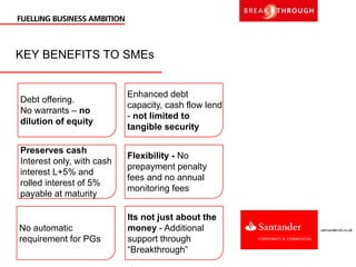 KEY BENEFITS TO SMEs
Debt offering.
No warrants – no
dilution of equity
Preserves cash
Interest only, with cash
interest L+5% and
rolled interest of 5%
payable at maturity
Enhanced debt
capacity, cash flow lend
- not limited to
tangible security
Flexibility - No
prepayment penalty
fees and no annual
monitoring fees
No automatic
requirement for PGs
Its not just about the
money - Additional
support through
“Breakthrough”
 