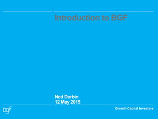 Growth Capital Investors
Introduction to BGF
Ned Dorbin
12 May 2015
 