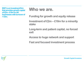 Growth Capital Investors
BGFisaninvestmentfirm
thatprovidesgrowthcapital
of£2m - £10m toUK
businesseswithturnoverof
> £5m.
Who we are.
Funding for growth and equity release
Investment of £2m – £10m for a minority
stake
Long-term and patient capital, no forced
exit
Access to huge network and support
Fast and focused investment process
 