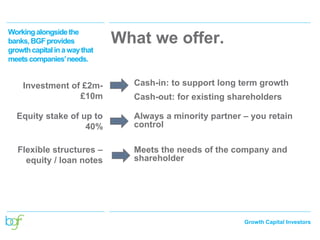 Growth Capital Investors
Investment of £2m-
£10m
Cash-in: to support long term growth
Cash-out: for existing shareholders
Equity stake of up to
40%
Always a minority partner – you retain
control
Flexible structures –
equity / loan notes
Meets the needs of the company and
shareholder
What we offer.
Workingalongsidethe
banks,BGFprovides
growthcapitalina waythat
meetscompanies’needs.
 