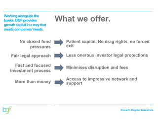 Growth Capital Investors
No closed fund
pressures
Patient capital. No drag rights, no forced
exit
Fair legal approach Less onerous investor legal protections
Fast and focused
investment process
Minimises disruption and fees
More than money
Access to impressive network and
support
What we offer.
Workingalongsidethe
banks,BGFprovides
growthcapitalina waythat
meetscompanies’needs.
 