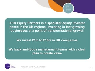 73
73
YFM Equity Partners is a specialist equity investor
based in the UK regions, investing in fast growing
businesses at a point of transformational growth
We invest £1m to £10m in UK companies
We back ambitious management teams with a clear
plan to create value
 