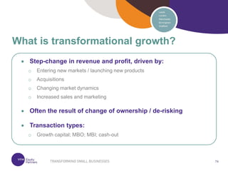 74
74
 Step-change in revenue and profit, driven by:
o Entering new markets / launching new products
o Acquisitions
o Changing market dynamics
o Increased sales and marketing
 Often the result of change of ownership / de-risking
 Transaction types:
o Growth capital; MBO; MBI; cash-out
What is transformational growth?
 
