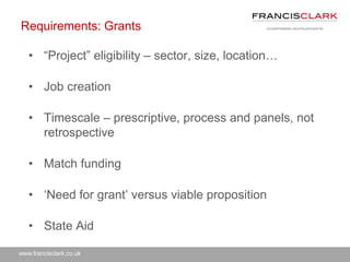 www.francisclark.co.uk
Requirements: Grants
• “Project” eligibility – sector, size, location…
• Job creation
• Timescale – prescriptive, process and panels, not
retrospective
• Match funding
• ‘Need for grant’ versus viable proposition
• State Aid
 