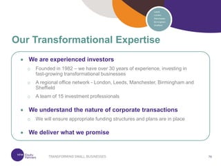 76
76
 We are experienced investors
o Founded in 1982 – we have over 30 years of experience, investing in
fast-growing transformational businesses
o A regional office network - London, Leeds, Manchester, Birmingham and
Sheffield
o A team of 15 investment professionals
 We understand the nature of corporate transactions
o We will ensure appropriate funding structures and plans are in place
 We deliver what we promise
Our Transformational Expertise
 