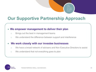 77
77
 We empower management to deliver their plan
o Brings out the best in management teams
o We understand the difference between support and interference
 We work closely with our investee businesses
o We have a broad network of advisers and Non Executive Directors to assist
o We understand that not everything goes to plan
Our Supportive Partnership Approach
 