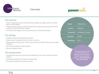 79
“The investment from YFM
will help accelerate the
business’ ambitious plans in
the $3bn power solutions
market.” John O’Donohue,
CEO, Poweroasis
Case study
Sector Telecomms
Location Swindon
Transaction Development Capital
Deal size £4.5m
Investment 2011
The business
• Power management system that controls and manages the supply of power to remote
telecoms base stations
• Enables network operators to deliver capital costs savings, energy saving and revenue
protection by reducing network outages
• A number of key strategic partners provide access to international markets
The strategy
• Targeting a large and rapidly growing market
• Network power management will be critical in the future
• Market leading company with a more comprehensive and flexible product than any other
competitor
• Well advanced sales and orders pipeline
• Strong management team
The developments
• Supported the expansion of the sales and marketing in Asia, Africa, Europe and North
America
• Developed partnerships in strategic business areas
• Proving the scalability of the business model
 