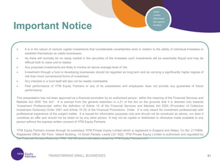 81
81
 It is in the nature of venture capital investments that considerable uncertainties exist in relation to the ability of individual Investees to
establish themselves as viable businesses.
 As there will normally be no ready market in the securities of the Investees such investments will be essentially illiquid and may be
difficult both to value and to realise.
 Any proposed investments are likely to involve an above average level of risk.
 Investment through a fund in developing businesses should be regarded as long term and as carrying a significantly higher degree of
risk than more conventional forms of investment.
 Any interests in a fund itself will also not be readily marketable.
 Past performance of YFM Equity Partners or any of its subsidiaries and employees does not provide any guarantee of future
performance.
This presentation has not been approved as a financial promotion by an authorised person within the meaning of the Financial Services and
Markets Act 2000 “the Act”. It is exempt from the general restriction in s.21 of the Act on the grounds that it is directed only towards
‘Investment Professionals’ within the definition of Article 14 of the Financial Services and Markets Act 2000 (Promotion of Collective
Investment Schemes) Order 2001 and Article 19 (5) of the Financial Promotions Order. It is only meant for investment professionals with
professional experience of the subject matter. It is issued for information purposes only and should not be construed as advice, nor does it
constitute an offer and should not be relied on by any other person. It may not be copied or distributed or otherwise made available to any
person without the express written consent of YFM Equity Partners.
YFM Equity Partners invests through its subsidiary YFM Private Equity Limited which is registered in England and Wales, Co No: 2174994.
Registered Office: 5th Floor, Valiant Building, 14 South Parade, Leeds LS1 5QS. YFM Private Equity Limited is authorised and regulated by
the Financial Conduct Authority, FRN: 122120 and is ultimately owned by YFM Equity Partners LLP.
Important Notice
 