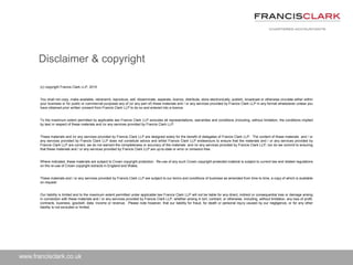 www.francisclark.co.uk
(c) copyright Francis Clark LLP, 2015
You shall not copy, make available, retransmit, reproduce, sell, disseminate, separate, licence, distribute, store electronically, publish, broadcast or otherwise circulate either within
your business or for public or commercial purposes any of (or any part of) these materials and / or any services provided by Francis Clark LLP in any format whatsoever unless you
have obtained prior written consent from Francis Clark LLP to do so and entered into a licence.
To the maximum extent permitted by applicable law Francis Clark LLP excludes all representations, warranties and conditions (including, without limitation, the conditions implied
by law) in respect of these materials and /or any services provided by Francis Clark LLP.
These materials and /or any services provided by Francis Clark LLP are designed solely for the benefit of delegates of Francis Clark LLP. The content of these materials and / or
any services provided by Francis Clark LLP does not constitute advice and whilst Francis Clark LLP endeavours to ensure that the materials and / or any services provided by
Francis Clark LLP are correct, we do not warrant the completeness or accuracy of the materials and /or any services provided by Francis Clark LLP; nor do we commit to ensuring
that these materials and / or any services provided by Francis Clark LLP are up-to-date or error or omission-free.
Where indicated, these materials are subject to Crown copyright protection. Re-use of any such Crown copyright-protected material is subject to current law and related regulations
on the re-use of Crown copyright extracts in England and Wales.
These materials and / or any services provided by Francis Clark LLP are subject to our terms and conditions of business as amended from time to time, a copy of which is available
on request.
Our liability is limited and to the maximum extent permitted under applicable law Francis Clark LLP will not be liable for any direct, indirect or consequential loss or damage arising
in connection with these materials and / or any services provided by Francis Clark LLP, whether arising in tort, contract, or otherwise, including, without limitation, any loss of profit,
contracts, business, goodwill, data, income or revenue. Please note however, that our liability for fraud, for death or personal injury caused by our negligence, or for any other
liability is not excluded or limited.
Disclaimer & copyright
 
