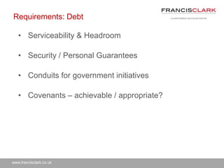www.francisclark.co.uk
Requirements: Debt
• Serviceability & Headroom
• Security / Personal Guarantees
• Conduits for government initiatives
• Covenants – achievable / appropriate?
 