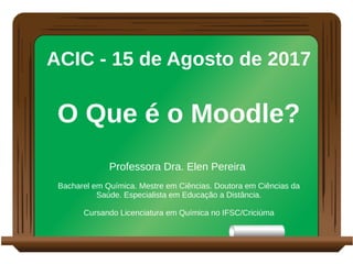 ACIC - 15 de Agosto de 2017
O Que é o Moodle?
Professora Dra. Elen Pereira
Bacharel em Química. Mestre em Ciências. Doutora em Ciências da
Saúde. Especialista em Educação a Distância.
Cursando Licenciatura em Química no IFSC/Criciúma
 