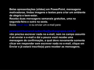 Belas apresentações (slides) em PowerPoint, mensagens
motivadoras, lindas imagens e textos para criar um ambiente
de alegria e bem-estar.
Receba duas mensagens semanais gratuitas, uma na
segunda-feira e outra na sexta.
Basta clicar aqui e ou enviar um e-mail para:

powerpointsemanal-subscribe@yahoogrupos.com.br
não precisa escrever nada no e-mail, nem no campo assunto
é só enviar o e-mail e daí a pouco você recebe uma
mensagem de confirmação, a qual deve novamente somente
clicar em responder sem escrever nada no e-mail, clique em
Enviar e já estará inscrito(a) para receber as mensagens.
 