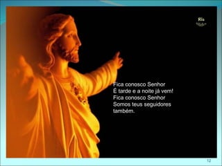 Fica conosco Senhor
É tarde e a noite já vem!
Fica conosco Senhor
Somos teus seguidores
também.




                            12
 