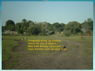 Chegando afinal ao destino
Jesus fez que ia passar
Mas eles demais insistiram
Vem, Senhor, vem conosco ficar




                                 13
 