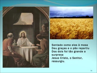 Sentado come eles à mesa
Deu graças e o pão repartiu
Dos dois foi tão grande a
surpresa
Jesus Cristo, o Senhor,
ressurgiu .


                              14
 