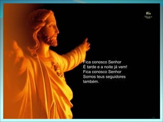 Fica conosco Senhor
É tarde e a noite já vem!
Fica conosco Senhor
Somos teus seguidores
também.




                            15
 