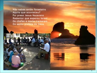 Não sabes então forasteiro
Aquilo que aconteceu?
Foi preso Jesus Nazareno
Redentor que esperou Israel
Os chefes a morte tramaram
Do santo profeta de Deus




                              4
 