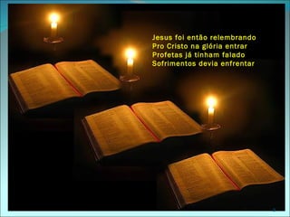 Jesus foi então relembrando
Pro Cristo na glória entrar
Profetas já tinham falado
Sofrimentos devia enfrentar




                              9
 