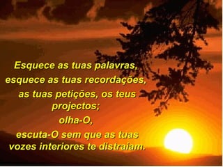 Esquece as tuas palavras,  esquece as tuas recordações,  as tuas petições, os teus projectos;  olha-O,  escuta-O sem que as tuas vozes interiores te distraiam. 
