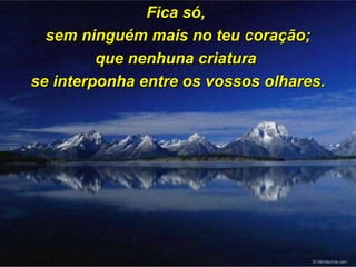 Fica só,  sem ninguém mais no teu coração; que nenhuna criatura  se interponha entre os vossos olhares. 