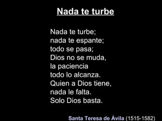Nada te turbe Nada te turbe; nada te espante; todo se pasa;  Dios no se muda, la paciencia todo lo alcanza. Quien a Dios tiene,  nada le falta. Solo Dios basta.    Santa Teresa de Ávila   (1515-1582)   