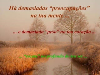 Há demasiadas “preocupações”  na tua mente ... ... e demasiado “peso” no teu coração ... ... “escuta” no profundo do teu ser ...  