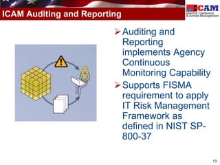 ICAM Auditing and Reporting

                         Auditing and
                          Reporting
                          implements Agency
                          Continuous
                          Monitoring Capability
                         Supports FISMA
                          requirement to apply
                          IT Risk Management
                          Framework as
                          defined in NIST SP-
                          800-37

                                                  13
 