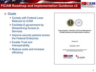 FICAM Roadmap and Implementation Guidance v2

  Goals
     Comply with Federal Laws
      Relevant to ICAM
     Facilitate E-government by
      Streamlining Access to
      Services
     Improve security posture across
      the Federal Enterprise
     Enable Trust and
      Interoperability
     Reduce costs and increase
      efficiency




                                               4
 