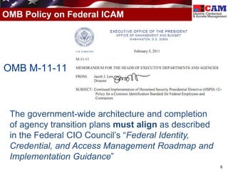OMB Policy on Federal ICAM




OMB M-11-11



 The government-wide architecture and completion
 of agency transition plans must align as described
 in the Federal CIO Council’s “Federal Identity,
 Credential, and Access Management Roadmap and
 Implementation Guidance”
                                                      6
 
