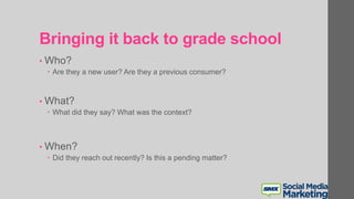Bringing it back to grade school
• Who?
 Are they a new user? Are they a previous consumer?
• What?
 What did they say? What was the context?
• When?
 Did they reach out recently? Is this a pending matter?
 